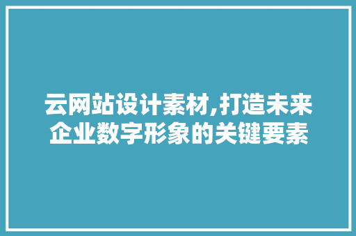 云网站设计素材,打造未来企业数字形象的关键要素