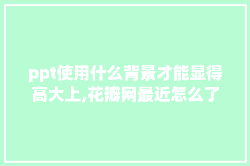 ppt使用什么背景才能显得高大上,花瓣网最近怎么了。 ppt使用什么背景才能显得高大上,花瓣网最近怎么了。 神马SEO