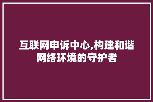互联网申诉中心,构建和谐网络环境的守护者