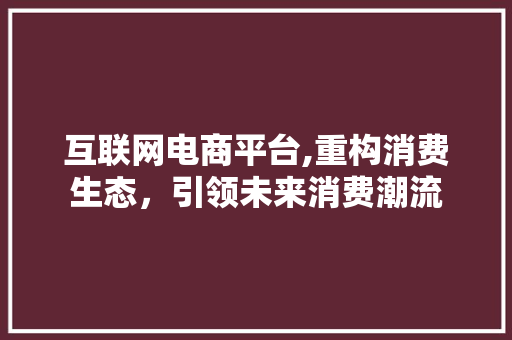 互联网电商平台,重构消费生态，引领未来消费潮流