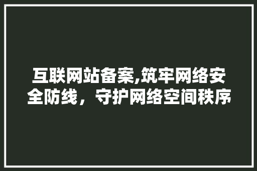 互联网站备案,筑牢网络安全防线，守护网络空间秩序