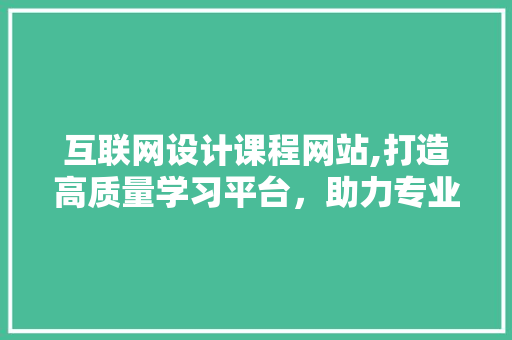互联网设计课程网站,打造高质量学习平台，助力专业成长