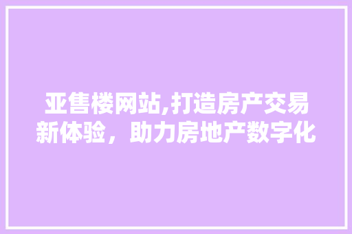 亚售楼网站,打造房产交易新体验，助力房地产数字化转型