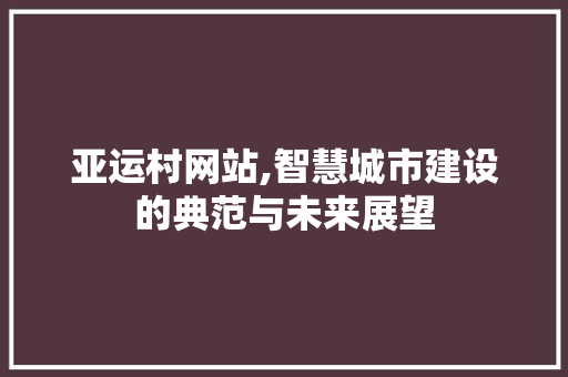 亚运村网站,智慧城市建设的典范与未来展望 亚运村网站,智慧城市建设的典范与未来展望 网站建设公司