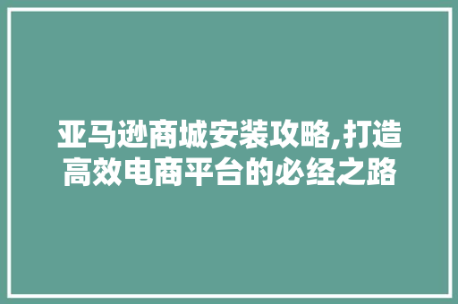 亚马逊商城安装攻略,打造高效电商平台的必经之路