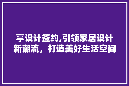享设计签约,引领家居设计新潮流，打造美好生活空间