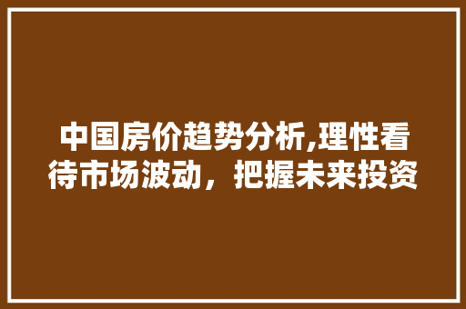 中国房价趋势分析,理性看待市场波动，把握未来投资机遇
