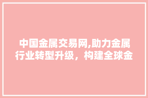 中国金属交易网,助力金属行业转型升级，构建全球金属贸易新格局 中国金属交易网,助力金属行业转型升级，构建全球金属贸易新格局 必应SEO