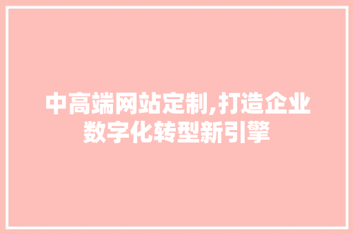 中高端网站定制,打造企业数字化转型新引擎