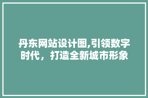 丹东网站设计图,引领数字时代，打造全新城市形象 丹东网站设计图,引领数字时代，打造全新城市形象 神马SEO