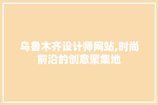 乌鲁木齐设计师网站,时尚前沿的创意聚集地
