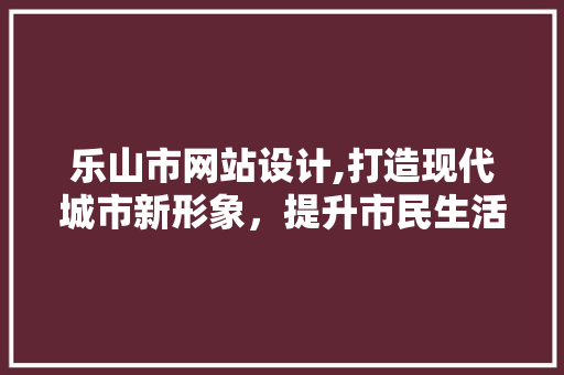 乐山市网站设计,打造现代城市新形象，提升市民生活品质