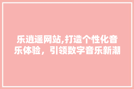 乐逍遥网站,打造个性化音乐体验，引领数字音乐新潮流 乐逍遥网站,打造个性化音乐体验，引领数字音乐新潮流 SEO关键词