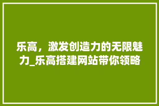 乐高，激发创造力的无限魅力_乐高搭建网站带你领略拼插艺术