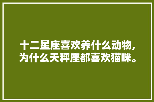 十二星座喜欢养什么动物,为什么天秤座都喜欢猫咪。