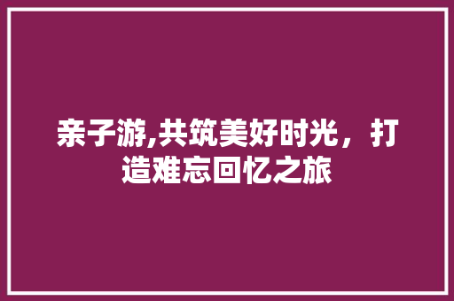 亲子游,共筑美好时光，打造难忘回忆之旅