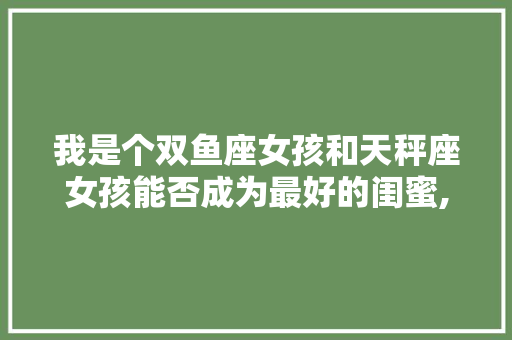我是个双鱼座女孩和天秤座女孩能否成为最好的闺蜜,为什么说双鱼天秤不合适女生。