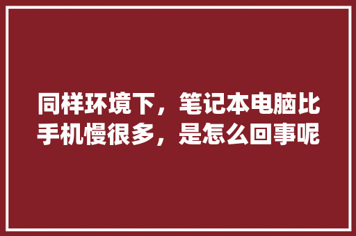 同样环境下，笔记本电脑比手机慢很多，是怎么回事呢,为什么移动端超出pc端原因不显示。 同样环境下，笔记本电脑比手机慢很多，是怎么回事呢,为什么移动端超出pc端原因不显示。 百度SEO