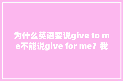 为什么英语要说give to me不能说give for me？我感觉好像意思不是一样吗？那具体t,英文为什么怎么说?。