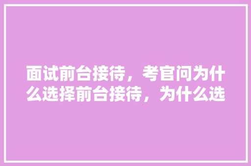 面试前台接待,考官问为什么选择前台接待,为什么选择我们公司,怎么回答,为什么客户要选择我们的理由。 搜狗SEO 面试前台接待,考官问为什么选择前台接待,为什么选择我们公司,怎么回答,为什么客户要选择我们的理由。 面试前台接待,考官问为什么选择前台接待,为什么选择我们公司,怎么回答,为什么客户要选择我们的理由。 搜狗SEO