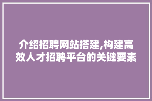 介绍招聘网站搭建,构建高效人才招聘平台的关键要素