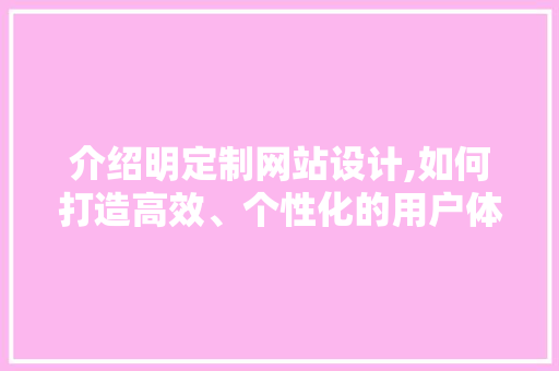 介绍明定制网站设计,如何打造高效、个性化的用户体验