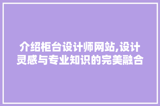 介绍柜台设计师网站,设计灵感与专业知识的完美融合