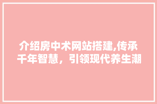 介绍房中术网站搭建,传承千年智慧，引领现代养生潮流