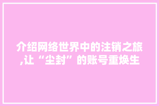 介绍网络世界中的注销之旅,让“尘封”的账号重焕生机