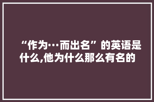 “作为···而出名”的英语是什么,他为什么那么有名的英文翻译。