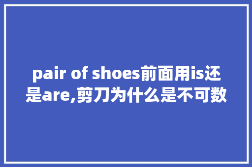 pair of shoes前面用is还是are,剪刀为什么是不可数名词的意思。