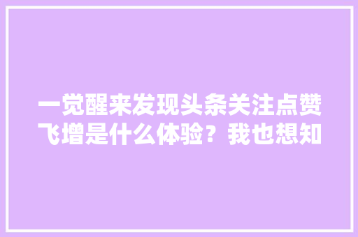 一觉醒来发现头条关注点赞飞增是什么体验？我也想知道呢,为什么要关注用户体验问题。 一觉醒来发现头条关注点赞飞增是什么体验？我也想知道呢,为什么要关注用户体验问题。 必应SEO