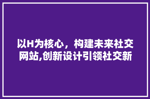 以H为核心，构建未来社交网站,创新设计引领社交新风尚 以H为核心，构建未来社交网站,创新设计引领社交新风尚 必应SEO