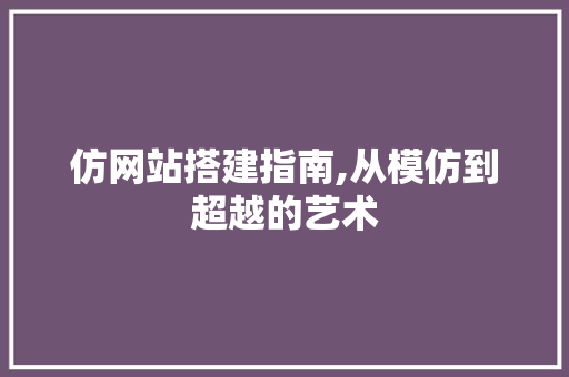 仿网站搭建指南,从模仿到超越的艺术