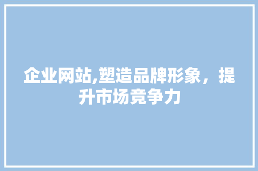 企业网站,塑造品牌形象，提升市场竞争力
