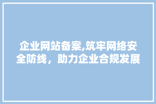 企业网站备案,筑牢网络安全防线，助力企业合规发展