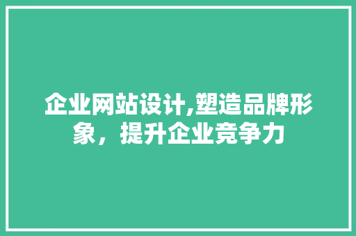 企业网站设计,塑造品牌形象，提升企业竞争力