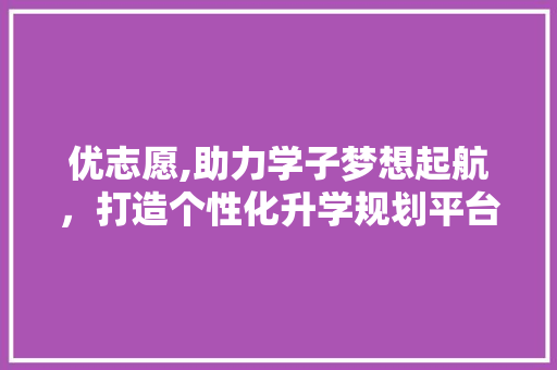 优志愿,助力学子梦想起航，打造个性化升学规划平台