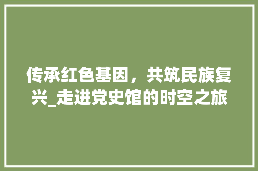 传承红色基因，共筑民族复兴_走进党史馆的时空之旅