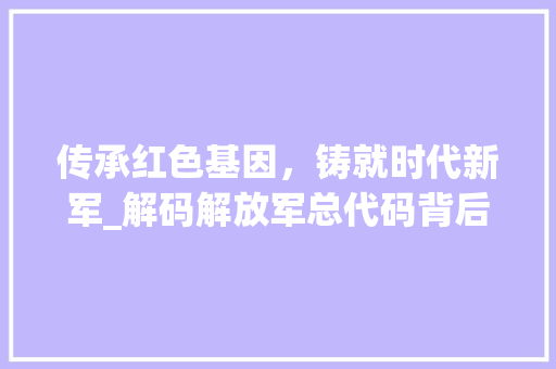 传承红色基因，铸就时代新军_解码解放军总代码背后的故事