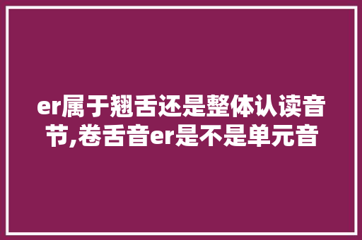 er属于翘舌还是整体认读音节,卷舌音er是不是单元音 为什么不发音。
