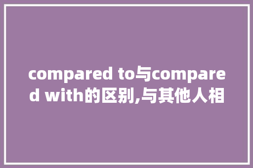 compared to与compared with的区别,与其他人相比的英文。 compared to与compared with的区别,与其他人相比的英文。 神马SEO