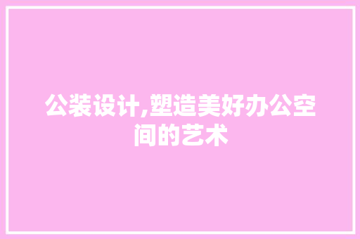 公装设计,塑造美好办公空间的艺术