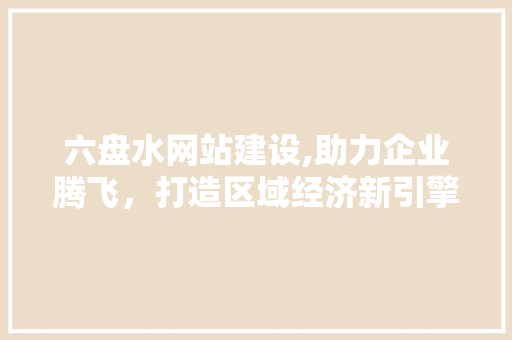 六盘水网站建设,助力企业腾飞，打造区域经济新引擎