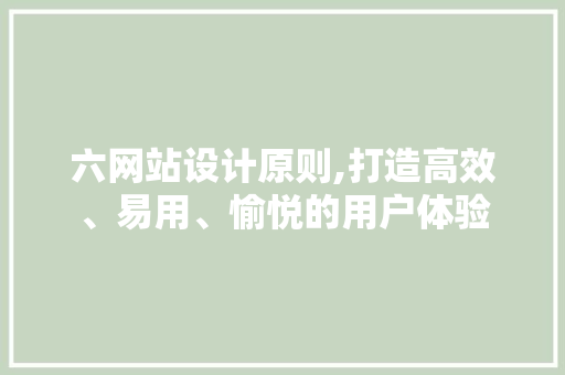 六网站设计原则,打造高效、易用、愉悦的用户体验