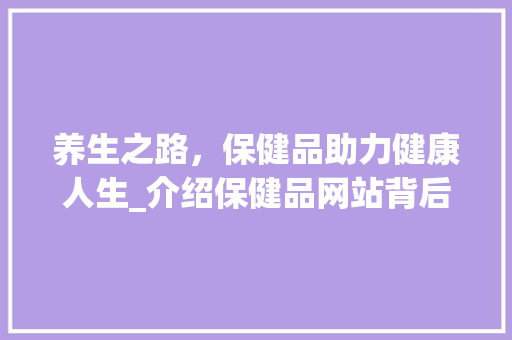 养生之路，保健品助力健康人生_介绍保健品网站背后的秘密 养生之路，保健品助力健康人生_介绍保健品网站背后的秘密 必应SEO
