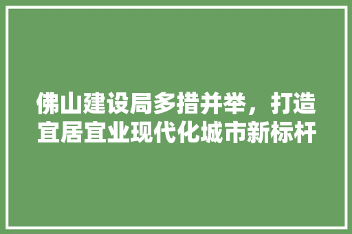 佛山建设局多措并举，打造宜居宜业现代化城市新标杆