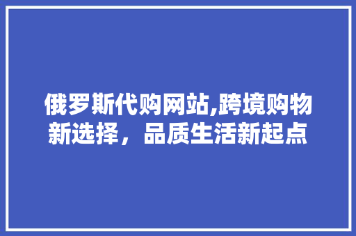 俄罗斯代购网站,跨境购物新选择，品质生活新起点