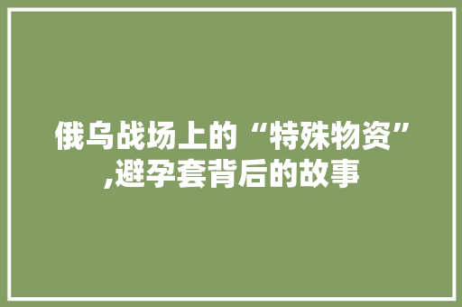 俄乌战场上的“特殊物资”,避孕套背后的故事