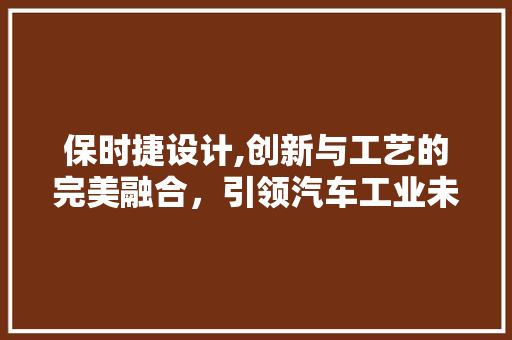 保时捷设计,创新与工艺的完美融合，引领汽车工业未来